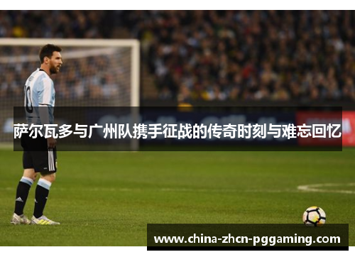 萨尔瓦多与广州队携手征战的传奇时刻与难忘回忆 萨尔瓦多与广州队携手征战的传奇时刻与难忘回忆