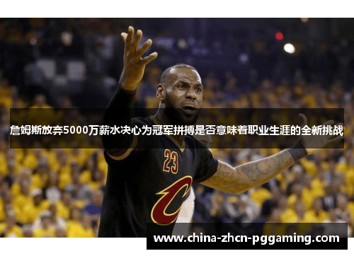 詹姆斯放弃5000万薪水决心为冠军拼搏是否意味着职业生涯的全新挑战