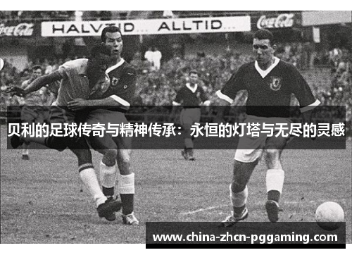 贝利的足球传奇与精神传承：永恒的灯塔与无尽的灵感