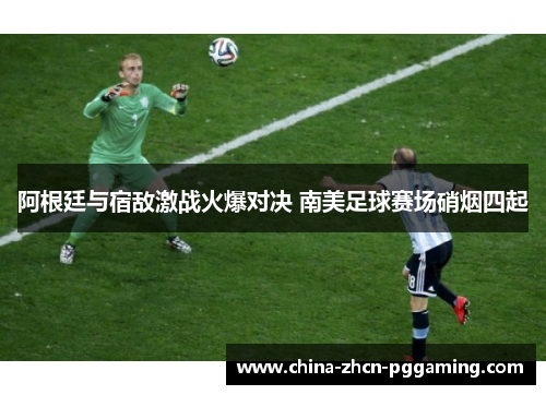 阿根廷与宿敌激战火爆对决 南美足球赛场硝烟四起