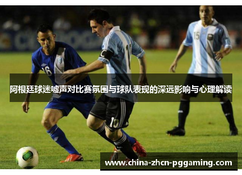 阿根廷球迷嘘声对比赛氛围与球队表现的深远影响与心理解读 阿根廷球迷嘘声对比赛氛围与球队表现的深远影响与心理解读