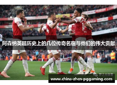 阿森纳英超历史上的几位传奇名宿与他们的伟大贡献 阿森纳英超历史上的几位传奇名宿与他们的伟大贡献