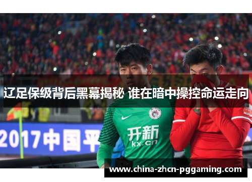 辽足保级背后黑幕揭秘 谁在暗中操控命运走向