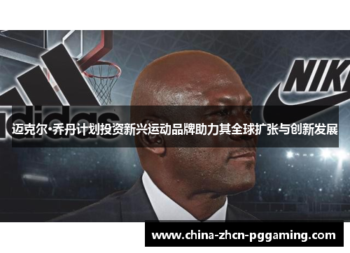 迈克尔·乔丹计划投资新兴运动品牌助力其全球扩张与创新发展 迈克尔·乔丹计划投资新兴运动品牌助力其全球扩张与创新发展