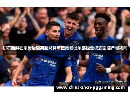 切尔西疯狂引援后遭英超财务审查风暴俱乐部经营模式面临严峻拷问