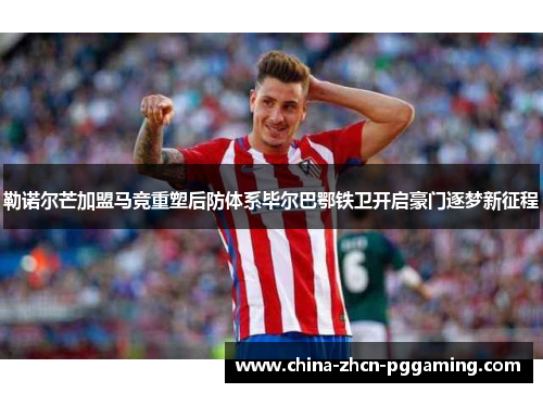 勒诺尔芒加盟马竞重塑后防体系毕尔巴鄂铁卫开启豪门逐梦新征程