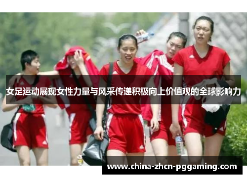 女足运动展现女性力量与风采传递积极向上价值观的全球影响力 女足运动展现女性力量与风采传递积极向上价值观的全球影响力