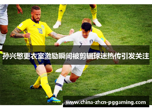 孙兴慜更衣室激励瞬间被剪辑球迷热传引发关注