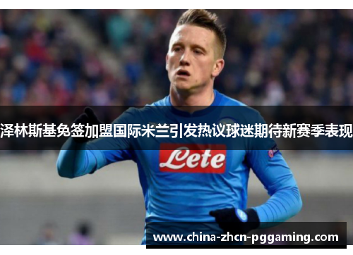 泽林斯基免签加盟国际米兰引发热议球迷期待新赛季表现