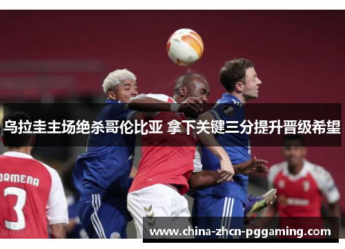 乌拉圭主场绝杀哥伦比亚 拿下关键三分提升晋级希望