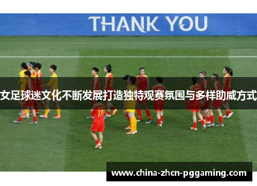 女足球迷文化不断发展打造独特观赛氛围与多样助威方式