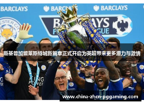 斯基普加盟莱斯特城新篇章正式开启为英超带来更多潜力与激情