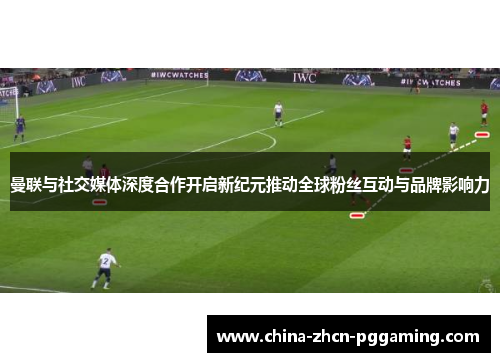 曼联与社交媒体深度合作开启新纪元推动全球粉丝互动与品牌影响力