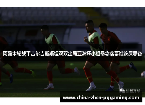 阿曼末轮战平吉尔吉斯斯坦双双出局亚洲杯小组悬念落幕谁该反思各
