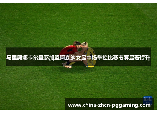 马里奥娜卡尔登泰加盟阿森纳女足中场掌控比赛节奏显著提升 马里奥娜卡尔登泰加盟阿森纳女足中场掌控比赛节奏显著提升