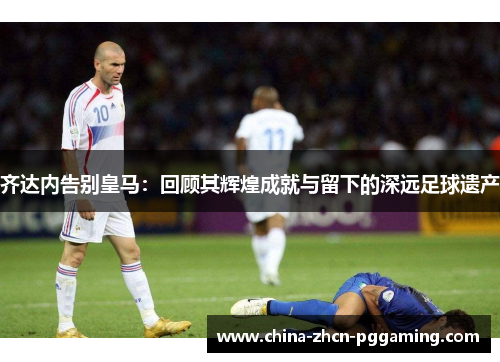 齐达内告别皇马:回顾其辉煌成就与留下的深远足球遗产 齐达内告别皇马:回顾其辉煌成就与留下的深远足球遗产