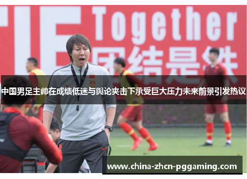 中国男足主帅在成绩低迷与舆论夹击下承受巨大压力未来前景引发热议 中国男足主帅在成绩低迷与舆论夹击下承受巨大压力未来前景引发热议