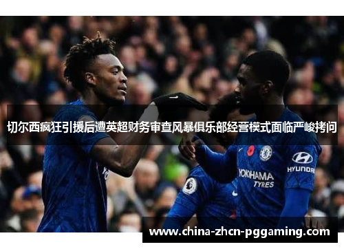 切尔西疯狂引援后遭英超财务审查风暴俱乐部经营模式面临严峻拷问