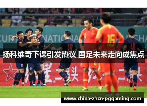 扬科维奇下课引发热议 国足未来走向成焦点