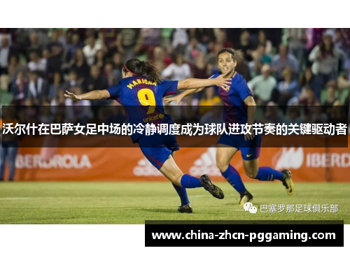 沃尔什在巴萨女足中场的冷静调度成为球队进攻节奏的关键驱动者